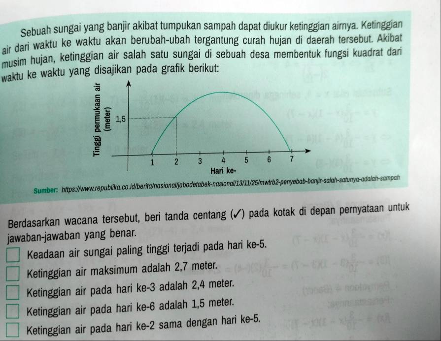 Sebuah sungai yang banjir akibat tumpukan sampah dapat diukur ketinggian airnya. Ketinggian
air dari waktu ke waktu akan berubah-ubah tergantung curah hujan di daerah tersebut. Akibat
musim hujan, ketinggian air salah satu sungai di sebuah desa membentuk fungsi kuadrat dari
waktu ke waktu yang disajikan pada grafik berikut:
Sumber: https://www.republika.co.id/berita/nasional/jabodetabek-nasional/13/11/25/mwtrb2-penyebab-banjīr-salah-satunya-adalah-sampah
Berdasarkan wacana tersebut, beri tanda centang (✔) pada kotak di depan pernyataan untuk
jawaban-jawaban yang benar.
Keadaan air sungai paling tinggi terjadi pada hari ke -5.
Ketinggian air maksimum adalah 2,7 meter.
Ketinggian air pada hari ke -3 adalah 2,4 meter.
Ketinggian air pada hari ke -6 adalah 1,5 meter.
Ketinggian air pada hari ke -2 sama dengan hari ke -5.