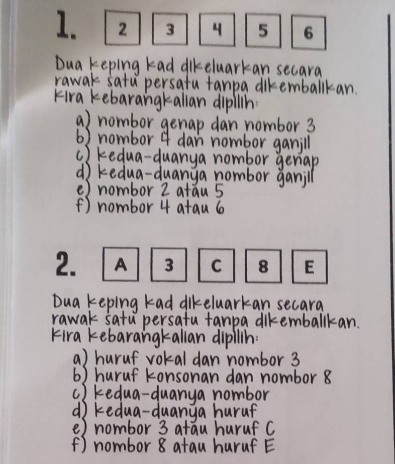 Dua keping kad dikeluarkan secard 
rawak satu persatu fanpa diremballkan. 
Fira kebarangkallan dipillh 
a) nombor genap dan nombor 3
6) nombor 4 dan nombor ganill 
c) kedua-duanya nombor geriap 
d kedua-duanya nombor ganjll 
() nombor 2 atau 5
() nombor 4 atau 6
Dua keping kad dikeluarkan secara 
rawak satu persatu tanpa dikemballkan. 
Fira kebarangkallan dipllin: 
a) huruf vokal dan nombor 3
6) huruf konsonan dan nombor 8
c ) kedua-duanya nombor 
d kedua-duanya huruf 
e) nombor 3 atau huruf C 
() nombor 8 atau huruf E