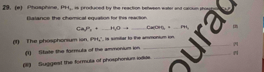 Phasphine, PH_3 , is produced by the reaction between water and calcium phosphide 
Balance the chemical equation for this reaction.
Ca_3P_2+...H_2Oto _  Ca(OH)_2+ _  PH_3 [2] 
(1) The phosphonium ion, PH₄ *, is similar to the ammonium ion. 
(I) State the formula of the ammonium ion. __[1] 
[1] 
(ii) Suggest the formula of phosphonium iodide.