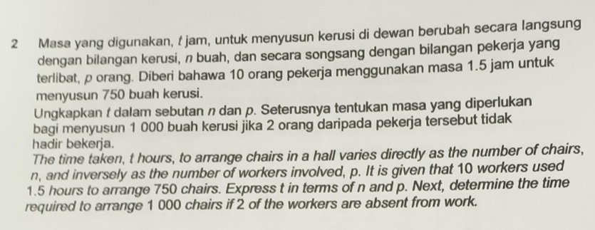 Masa yang digunakan, t jam, untuk menyusun kerusi di dewan berubah secara langsung 
dengan bilangan kerusi, n buah, dan secara songsang dengan bilangan pekerja yang 
terlibat, p orang. Diberi bahawa 10 orang pekerja menggunakan masa 1.5 jam untuk 
menyusun 750 buah kerusi. 
Ungkapkan t dalam sebutan n dan p. Seterusnya tentukan masa yang diperlukan 
bagi menyusun 1 000 buah kerusi jika 2 orang daripada pekerja tersebut tidak 
hadir bekerja. 
The time taken, t hours, to arrange chairs in a hall varies directly as the number of chairs,
n, and inversely as the number of workers involved, p. It is given that 10 workers used
1.5 hours to arrange 750 chairs. Express t in terms of n and p. Next, determine the time 
required to arrange 1 000 chairs if 2 of the workers are absent from work.