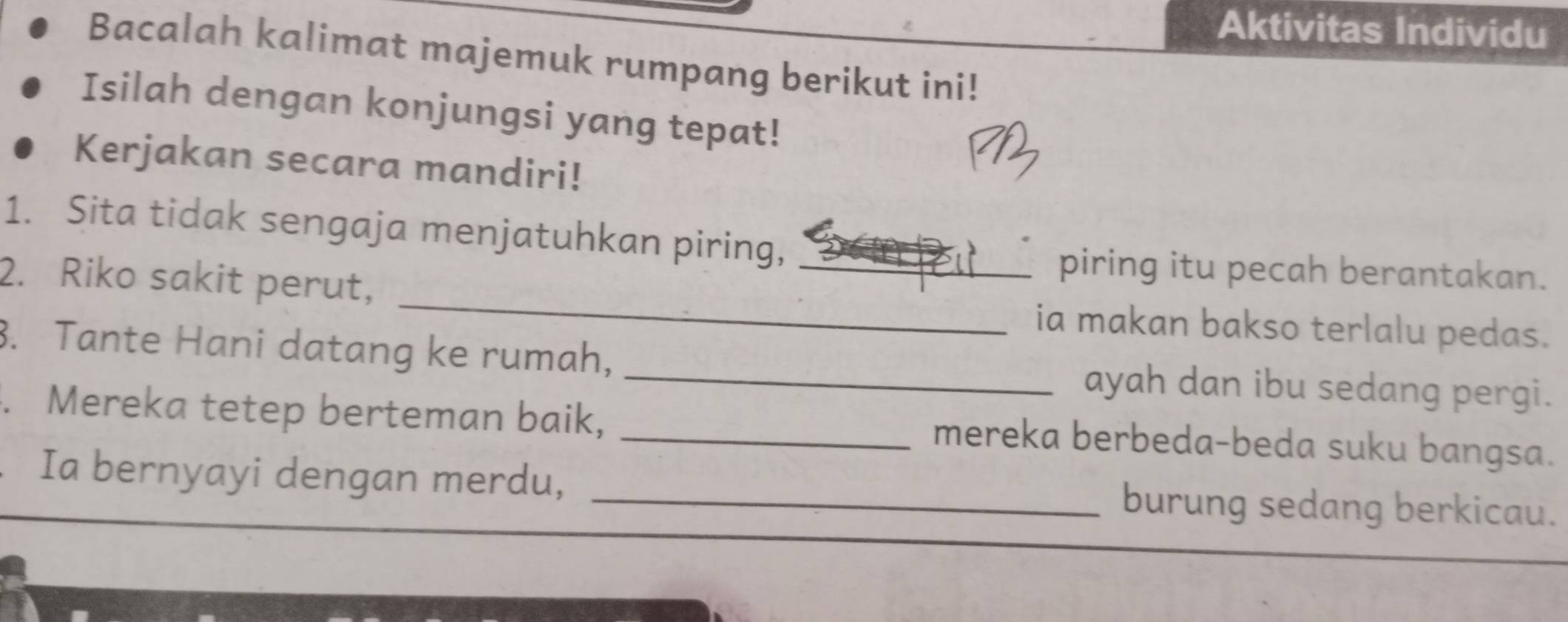 Aktivitas Individu 
Bacalah kalimat majemuk rumpang berikut ini! 
Isilah dengan konjungsi yang tepat! 
Kerjakan secara mandiri! 
1. Sita tidak sengaja menjatuhkan piring,_ 
piring itu pecah berantakan. 
2. Riko sakit perut, _ia makan bakso terlalu pedas. 
3. Tante Hani datang ke rumah, _ayah dan ibu sedang pergi. 
. Mereka tetep berteman baik, _mereka berbeda-beda suku bangsa. 
Ia bernyayi dengan merdu, _burung sedang berkicau.