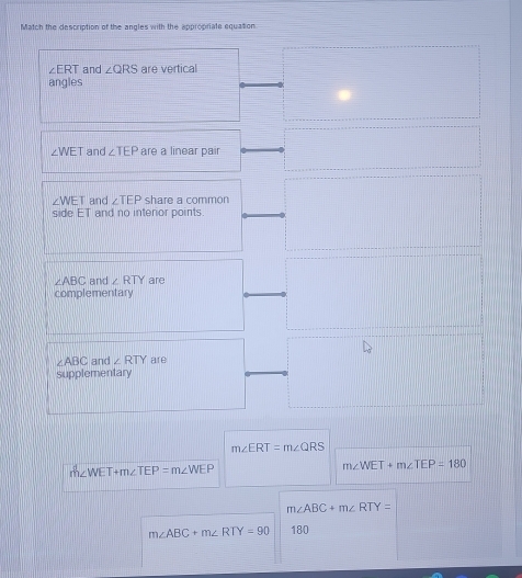 Match the description of the angles with the appropriate equation
∠ ERT and ∠ QRS are vertical 
angles
∠ WET and ∠ TEP are a linear pair
∠ WET and ∠ TEP share a common 
side ET and no interior points
∠ ABC and ∠ RTY are 
complementary
∠ ABC and ∠ RTY are 
supplementary
m∠ ERT=m∠ QRS
m∠ WET+m∠ TEP=m∠ WEP
m∠ WET+m∠ TEP=180
m∠ ABC+m∠ RTY=
m∠ ABC+m∠ RTY=90 180