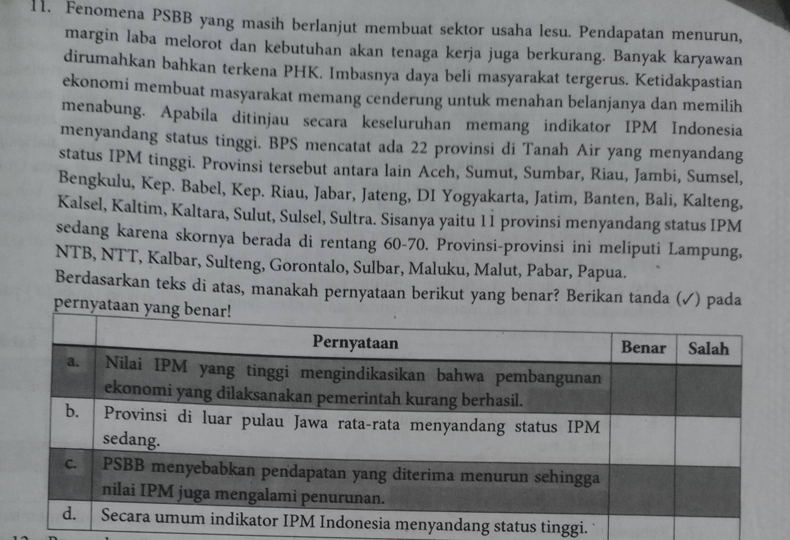 Fenomena PSBB yang masih berlanjut membuat sektor usaha lesu. Pendapatan menurun, 
margin laba melorot dan kebutuhan akan tenaga kerja juga berkurang. Banyak karyawan 
dirumahkan bahkan terkena PHK. Imbasnya daya beli masyarakat tergerus. Ketidakpastian 
ekonomi membuat masyarakat memang cenderung untuk menahan belanjanya dan memilih 
menabung. Apabila ditinjau secara keseluruhan memang indikator IPM Indonesia 
menyandang status tinggi. BPS mencatat ada 22 provinsi di Tanah Air yang menyandang 
status IPM tinggi. Provinsi tersebut antara lain Aceh, Sumut, Sumbar, Riau, Jambi, Sumsel, 
Bengkulu, Kep. Babel, Kep. Riau, Jabar, Jateng, DI Yogyakarta, Jatim, Banten, Bali, Kalteng, 
Kalsel, Kaltim, Kaltara, Sulut, Sulsel, Sultra. Sisanya yaitu 11 provinsi menyandang status IPM 
sedang karena skornya berada di rentang 60 - 70. Provinsi-provinsi ini meliputi Lampung, 
NTB, NTT, Kalbar, Sulteng, Gorontalo, Sulbar, Maluku, Malut, Pabar, Papua. 
Berdasarkan teks di atas, manakah pernyataan berikut yang benar? Berikan tanda (✓) pada 
pernyata 
tus tinggi.