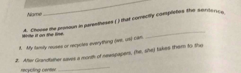 Name 
_ 
A. Choose the pronoun in parentheses ( ) that correctly completes the sentence. 
Write it on the line. 
1. My family reuses or recycles everything (we, us) can. 
_ 
2. After Grandfather saves a month of newspapers, (he, she) takes them to the 
recycling center. 
_