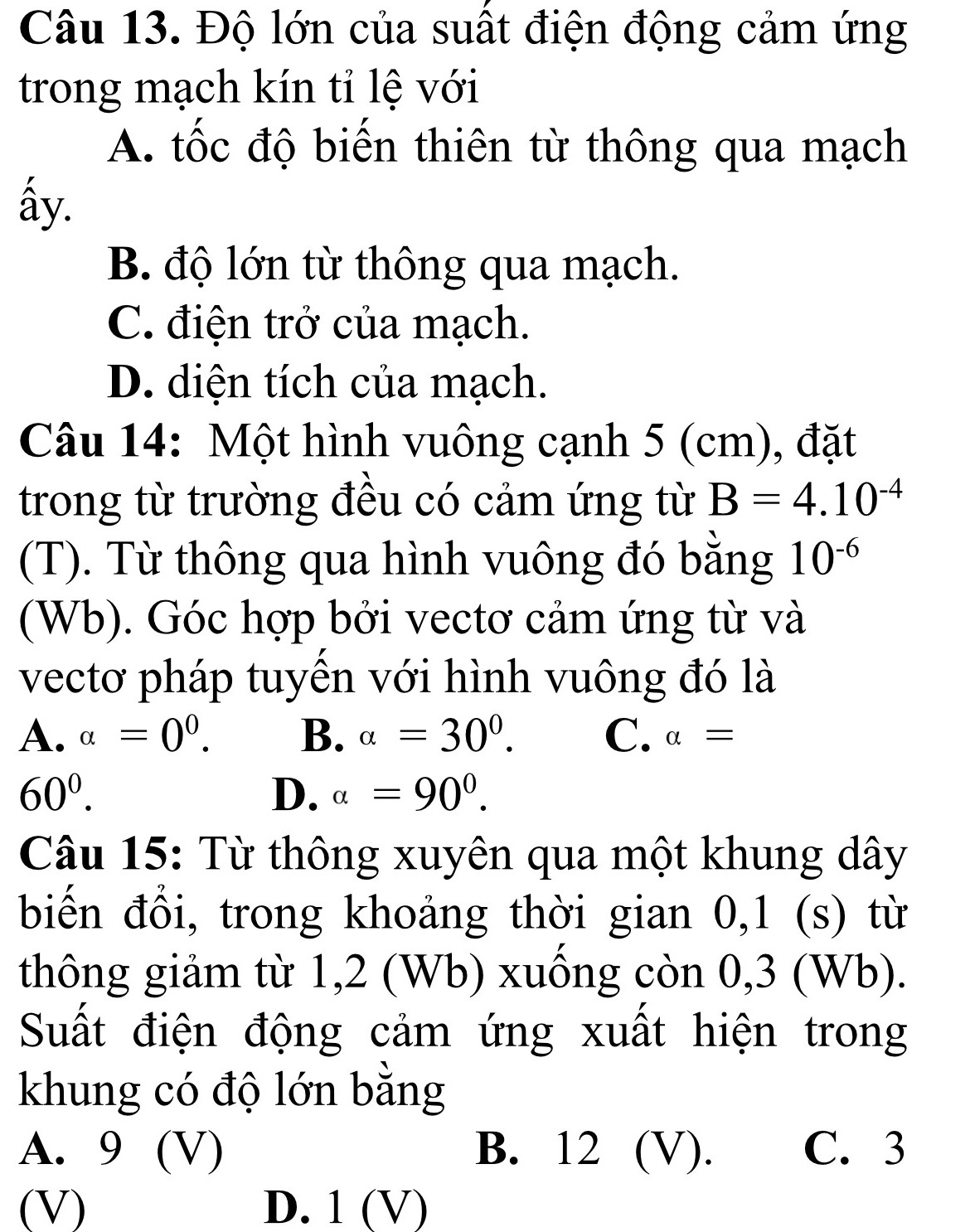 Độ lớn của suất điện động cảm ứng
trong mạch kín tỉ lệ với
A. tốc độ biển thiên từ thông qua mạch
ấy.
B. độ lớn từ thông qua mạch.
C. điện trở của mạch.
D. diện tích của mạch.
Câu 14: Một hình vuông cạnh 5 (cm), đặt
trong từ trường đều có cảm ứng từ B=4.10^(-4)
(T). Từ thông qua hình vuông đó bằng 10^(-6)
(Wb). Góc hợp bởi vectơ cảm ứng từ và
vectơ pháp tuyền với hình vuông đó là
A. alpha =0^0. B. alpha =30°. C. alpha =
60^0.
D. alpha =90°. 
Câu 15: Từ thông xuyên qua một khung dây
biến đổi, trong khoảng thời gian 0,1 (s) từ
thông giảm từ 1,2 (Wb) xuông còn 0,3 (Wb).
Suất điện động cảm ứng xuất hiện trong
khung có độ lớn bằng
A. 9 (V) B. 12 (V). C. 3
(V) D. 1 (v D