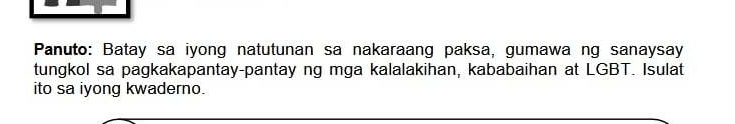 Panuto: Batay sa iyong natutunan sa nakaraang paksa, gumawa ng sanaysay 
tungkol sa pagkakapantay-pantay ng mga kalalakihan, kababaihan at LGBT. Isulat 
ito sa iyong kwaderno.