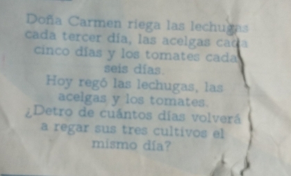 Doña Carmen riega las lechugas 
cada tercer día, las acelgas cad 
cinco días y los tomates cada 
seis días. 
Hoy regó las lechugas, las 
acelgas y los tomates. 
¿Detro de cuántos días volverá 
a regar sus tres cultivos el 
mismo día?