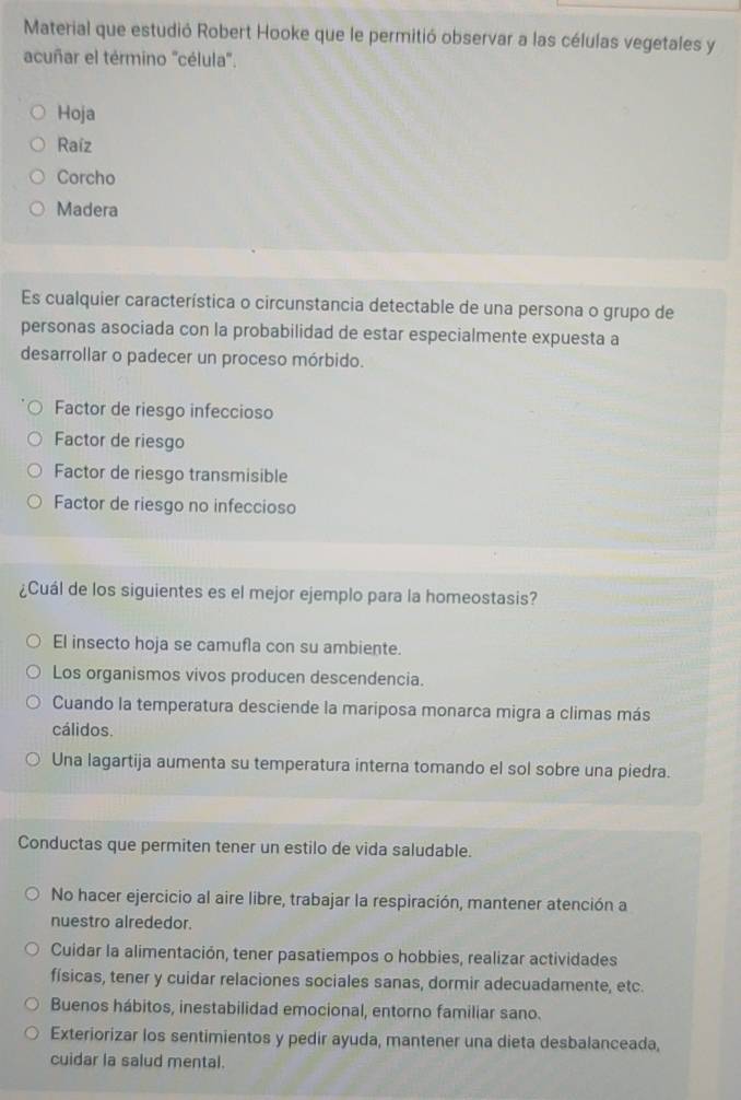 Material que estudió Robert Hooke que le permitió observar a las células vegetales y
acuñar el término "célula'.
Hoja
Raíz
Corcho
Madera
Es cualquier característica o circunstancia detectable de una persona o grupo de
personas asociada con la probabilidad de estar especialmente expuesta a
desarrollar o padecer un proceso mórbido.
Factor de riesgo infeccioso
Factor de riesgo
Factor de riesgo transmisible
Factor de riesgo no infeccioso
¿Cuál de los siguientes es el mejor ejemplo para la homeostasis?
El insecto hoja se camufla con su ambiente.
Los organismos vivos producen descendencia.
Cuando la temperatura desciende la mariposa monarca migra a climas más
cálidos.
Una lagartija aumenta su temperatura interna tomando el sol sobre una piedra.
Conductas que permiten tener un estilo de vida saludable.
No hacer ejercicio al aire libre, trabajar la respiración, mantener atención a
nuestro alrededor.
Cuidar la alimentación, tener pasatiempos o hobbies, realizar actividades
físicas, tener y cuidar relaciones sociales sanas, dormir adecuadamente, etc.
Buenos hábitos, inestabilidad emocional, entorno familiar sano.
Exteriorizar los sentimientos y pedir ayuda, mantener una dieta desbalanceada,
cuidar la salud mental.