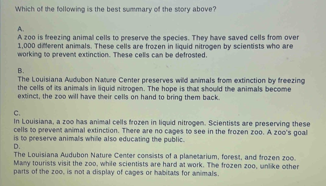 Which of the following is the best summary of the story above?
A.
A zoo is freezing animal cells to preserve the species. They have saved cells from over
1,000 different animals. These cells are frozen in liquid nitrogen by scientists who are
working to prevent extinction. These cells can be defrosted.
B、
The Louisiana Audubon Nature Center preserves wild animals from extinction by freezing
the cells of its animals in liquid nitrogen. The hope is that should the animals become
extinct, the zoo will have their cells on hand to bring them back.
C、
In Louisiana, a zoo has animal cells frozen in liquid nitrogen. Scientists are preserving these
cells to prevent animal extinction. There are no cages to see in the frozen zoo. A zoo's goal
is to preserve animals while also educating the public.
D、
The Louisiana Audubon Nature Center consists of a planetarium, forest, and frozen zoo.
Many tourists visit the zoo, while scientists are hard at work. The frozen zoo, unlike other
parts of the zoo, is not a display of cages or habitats for animals.