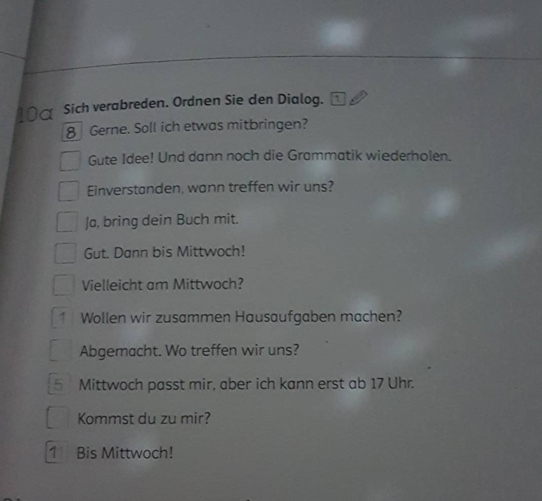 Sich verabreden. Ordnen Sie den Dialog. 1 
8 Gerne. Soll ich etwas mitbringen? 
Gute Idee! Und dann noch die Grammatik wiederholen. 
Einverstanden, wann treffen wir uns? 
Ja, bring dein Buch mit. 
Gut. Dann bis Mittwoch! 
Vielleicht am Mittwoch? 
1Wollen wir zusammen Hausaufgaben machen? 
Abgemacht. Wo treffen wir uns? 
5 Mittwoch passt mir, aber ich kann erst ab 17 Uhr. 
Kommst du zu mir? 
1 Bis Mittwoch!