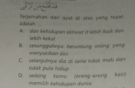 Terjemahan dari ayat di atas yang tepat
adaiah ....
A. dan kehidupan akhirat it lebih baik dan
lebih kekal
B. sesungguhnya beruntung orang yang
menyucikan diri
C. selanjutnya dia di sana tidak mati dan
tidak pula hidup
D. sedang kamu (orang-orang kair)
memilih kehidupan dunia