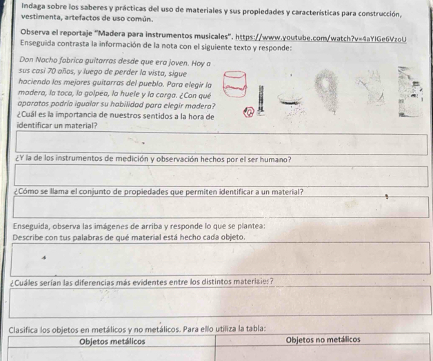 Indaga sobre los saberes y prácticas del uso de materiales y sus propiedades y características para construcción, 
vestimenta, artefactos de uso común. 
Observa el reportaje “Madera para instrumentos musicales”, https://www.youtube.com/watch?v=4aYIGe6VzoU 
Enseguida contrasta la información de la nota con el siguiente texto y responde: 
Don Nacho fabrica guitarras desde que era joven. Hoy a 
sus casi 70 años, y luego de perder la vista, sigue 
haciendo las mejores guitarras del pueblo. Para elegir la 
madera, la toca, la golpea, la huele y la carga. ¿Con qué 
aparatos podría igualar su habilidad para elegir madera? 
¿Cuál es la importancia de nuestros sentidos a la hora de 
identificar un material? 
¿Y la de los instrumentos de medición y observación hechos por el ser humano? 
¿Cómo se llama el conjunto de propiedades que permiten identificar a un material? 
Enseguida, observa las imágenes de arriba y responde lo que se plantea: 
Describe con tus palabras de qué material está hecho cada objeto. 
4 
¿Cuáles serían las diferencias más evidentes entre los distintos materiaies? 
Clasifica los objetos en metálicos y no metálicos. Para ello utiliza la tabla: 
Objetos metálicos Objetos no metálicos