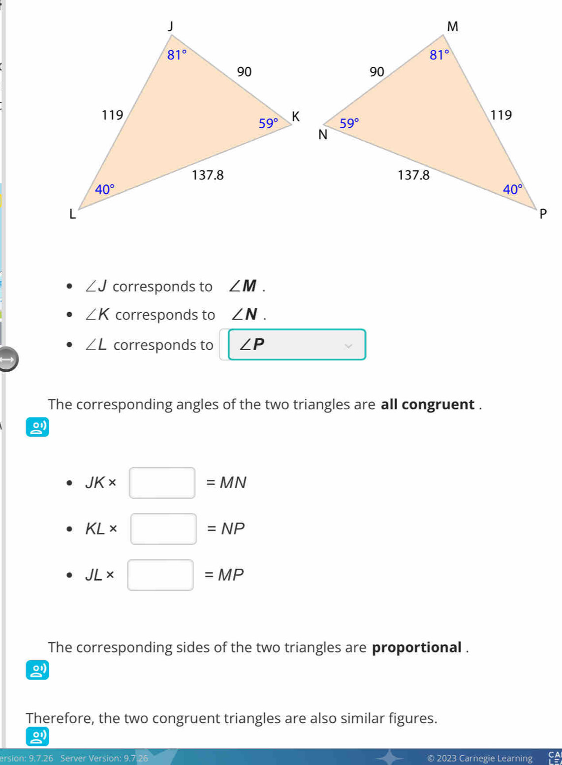 ∠ J corresponds to ∠ M.
∠ K corresponds to ∠ N.
∠ L corresponds to ∠ P
The corresponding angles of the two triangles are all congruent .
01
JK* □ =MN
KL* □ =NP
JL* □ =MP
The corresponding sides of the two triangles are proportional .
Therefore, the two congruent triangles are also similar figures.
o1
ersion: 9.7.26 Server Version: 9.7 © 2023 Carnegie Learning