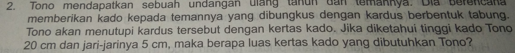 Tono mendapatkan sebuah undangan ulang tanun dan temannya. Dia berencana 
memberikan kado kepada temannya yang dibungkus dengan kardus berbentuk tabung. 
Tono akan menutupi kardus tersebut dengan kertas kado. Jika diketahui tinggi kado Tono
20 cm dan jari-jarinya 5 cm, maka berapa luas kertas kado yang dibutuhkan Tono?