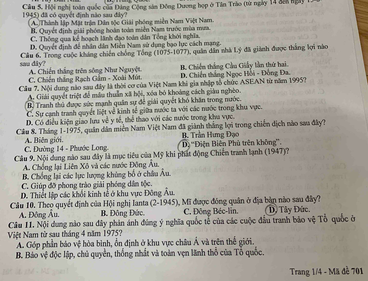 Hội nghị toàn quốc của Đảng Cộng sản Đông Dương họp ở Tân Trào (từ ngày 14 đến ngày 1.
1945) đã có quyết định nào sau đây?
A. Thành lập Mặt trận Dân tộc Giải phóng miền Nam Việt Nam.
B. Quyết định giải phóng hoàn toàn miền Nam trước mùa mưa.
C. Thông qua kế hoạch lãnh đạo toàn dân Tổng khởi nghĩa.
D. Quyết định để nhân dân Miền Nam sử dụng bạo lực cách mạng.
Câu 6. Trong cuộc kháng chiến chống Tống (1075-1077), quân dân nhà Lý đã giành được thắng lợi nào
sau đây?
A. Chiến thắng trên sông Như Nguyệt. B. Chiến thắng Cầu Giấy lần thứ hai.
C. Chiến thắng Rạch Gầm - Xoài Mút. D. Chiến thắng Ngọc Hồi - Đống Đa.
Câu 7. Nội dung nào sau đây là thời cơ của Việt Nam khi gia nhập tổ chức ASEAN từ năm 1995?
A. Giải quyết triệt để mâu thuẫn xã hội, xóa bỏ khoảng cách giàu nghèo.
B. Tranh thủ được sức mạnh quân sự để giải quyết khó khăn trong nước.
C. Sự cạnh tranh quyết liệt về kinh tế giữa nước ta với các nước trong khu vực.
D. Có điều kiện giao lưu về y tế, thể thao với các nước trong khu vực.
Câu 8. Tháng 1-1975, quân dân miền Nam Việt Nam đã giành thắng lợi trong chiến dịch nào sau đây?
B. Trần Hưng Đạo
A. Biên giới.
C. Đường 14 - Phước Long. D. “Điện Biên Phủ trên không”.
Câu 9. Nội dung nào sau đây là mục tiêu của Mỹ khi phát động Chiến tranh lạnh (1947)?
A. Chống lại Liên Xô và các nước Đông Âu.
B. Chống lại các lực lượng khủng bố ở châu Âu.
C. Giúp đỡ phong trào giải phóng dân tộc.
D. Thiết lập các khối kinh tế ở khu vực Đông Âu.
Câu 10. Theo quyết định của Hội nghị Ianta (2-1945), Mĩ được đóng quân ở địa bàn nào sau đây?
A. Đông Âu. B. Đông Đức. C. Đông Béc-lin. D. Tây Đức.
Câu 11. Nội dung nào sau đây phản ánh đúng ý nghĩa quốc tế của các cuộc đầu tranh bảo vệ Tổ quốc ở
Việt Nam từ sau tháng 4 năm 1975?
A. Góp phần bảo vệ hòa bình, ổn định ở khu vực châu Á và trên thế giới.
B. Bảo vệ độc lập, chủ quyền, thống nhất và toàn vẹn lãnh thổ của Tổ quốc.
Trang 1/4 - Mã đề 701