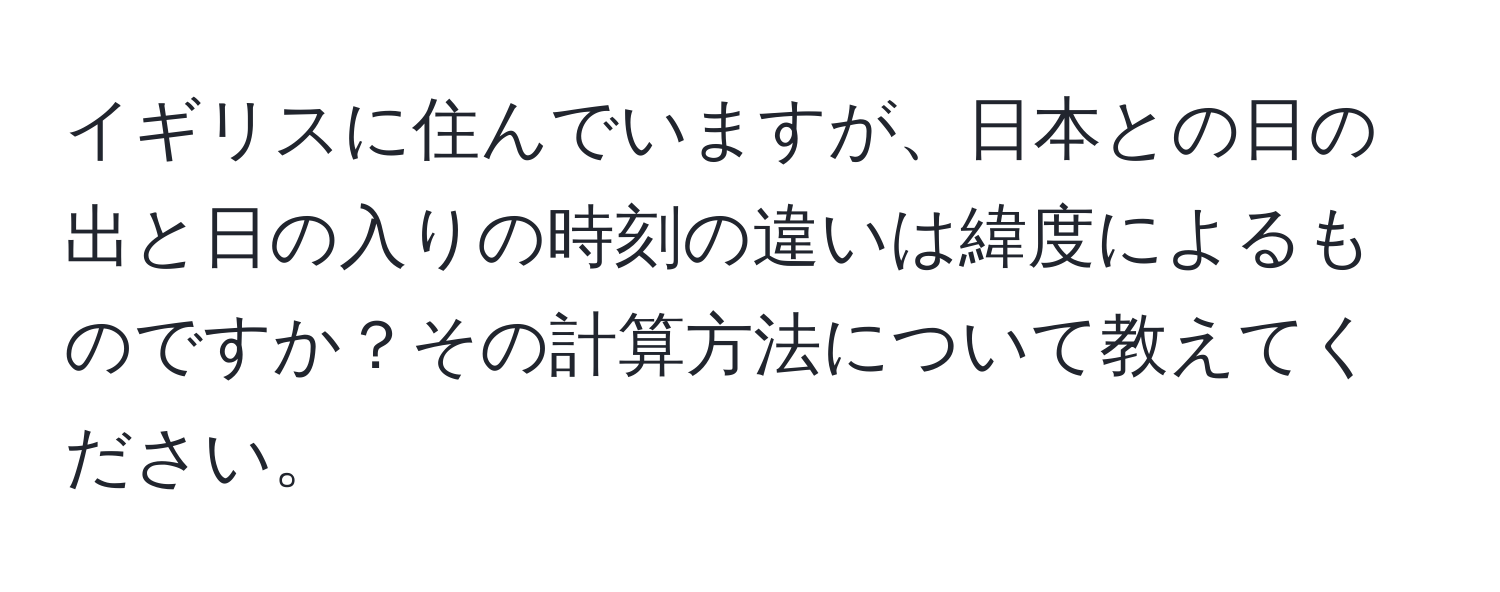 イギリスに住んでいますが、日本との日の出と日の入りの時刻の違いは緯度によるものですか？その計算方法について教えてください。