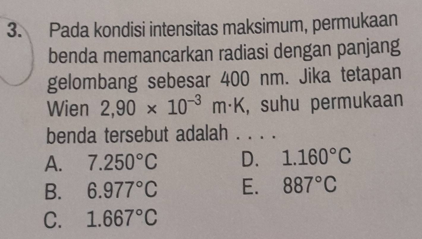 Pada kondisi intensitas maksimum, permukaan
benda memancarkan radiasi dengan panjang
gelombang sebesar 400 nm. Jika tetapan
Wien 2,90* 10^(-3)m· K , suhu permukaan
benda tersebut adalah . . . .
A. 7.250°C D. 1.160°C
B. 6.977°C
E. 887°C
C. 1.667°C