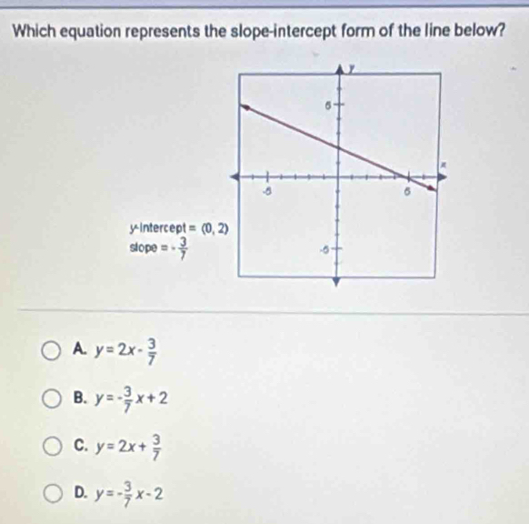 Which equation represents the slope-intercept form of the line below?
y-intercept =(0,2)
slope =- 3/7 
A. y=2x- 3/7 
B. y=- 3/7 x+2
C. y=2x+ 3/7 
D. y=- 3/7 x-2