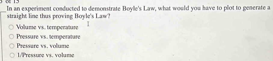 or 15
In an experiment conducted to demonstrate Boyle's Law, what would you have to plot to generate a
straight line thus proving Boyle's Law?
Volume vs. temperature
Pressure vs. temperature
Pressure vs. volume
1/Pressure vs. volume