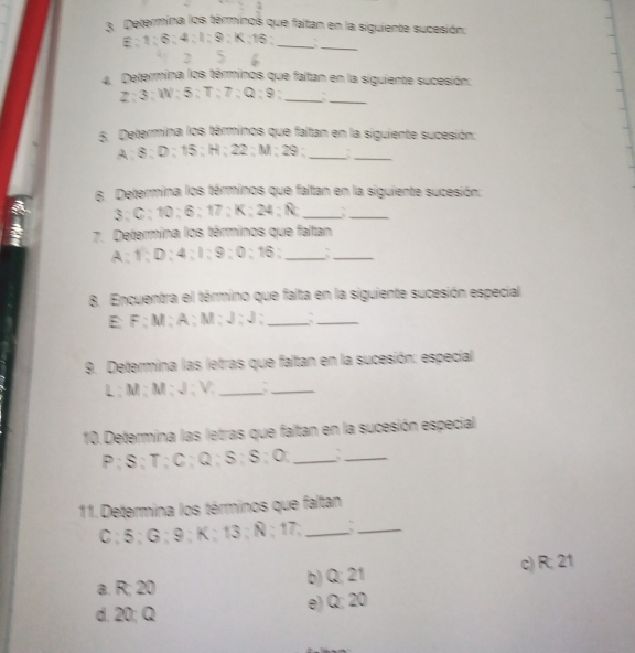 Determina los términos que faitan en la siguiente sucesión:
E ; 1; 6; 4; I; 9; K; 16;_
_
2 5 6
4. Determina los términos que faltan en la siguiente sucesión:
Z; 3; W; 5; T; 7; Q; 9;_ a_
5. Determina los términos que faltan en la siguiente sucesión:
A; 8; D; 15; H; 22; M; 29;_
_
6. Determina los términos que faltan en la siguiente sucesión:
3; C; 10; 6; 17; K; 24; Ñ; _a_
7. Determina los términos que faltan
A; 1; D; 4; I; 9; 0; 16;_
_
8. Encuentra el término que falta en la siguiente sucesión especial
E; F; M; A; M; J; J;_
_
9. Determina las letras que faltan en la sucesión: especial
L; M; M; J; V; _a_
10. Determina las letras que faltan en la sucesión especial
P; S; T; C; Q; S; S; O;_
_
11. Determina los términos que faltan
C; 5; G; 9; K; 13; Ñ; 17;_
_
a. R; 20 b) Q; 21 c) R; 21
d. 20; Q e) Q; 20