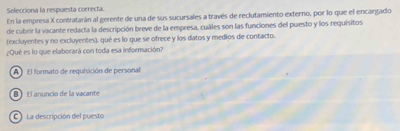 Selecciona la respuesta correcta.
En la empresa X contratarán al gerente de una de sus sucursales a través de reclutamiento externo, por lo que el encargado
de cubrir la vacante redacta la descripción breve de la empresa, cuáles son las funcíones del puesto y los requisitos
(excluyentes y no excluyentes), qué es lo que se ofrece y los datos y medios de contacto.
¿Qué es lo que elaborará con toda esa información?
A El formato de requisición de personal
B El anuncio de la vacante
C La descripción del puesto