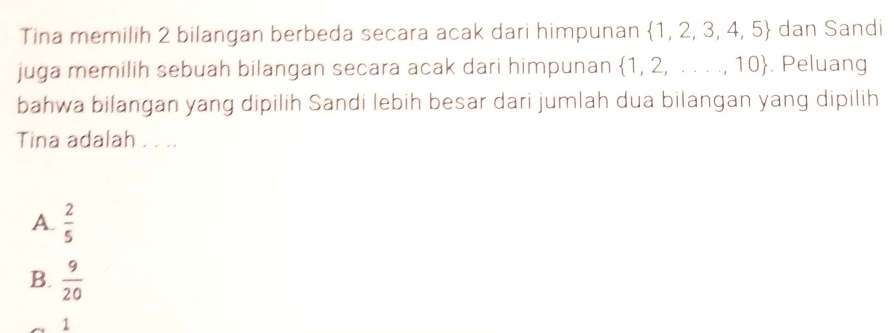 Tina memilih 2 bilangan berbeda secara acak dari himpunan  1,2,3,4,5 dan Sandi
juga memilih sebuah bilangan secara acak dari himpunan  1,2,...,10. Peluang
bahwa bilangan yang dipilih Sandi lebih besar dari jumlah dua bilangan yang dipilih
Tina adalah . . ..
A.  2/5 
B.  9/20 
1