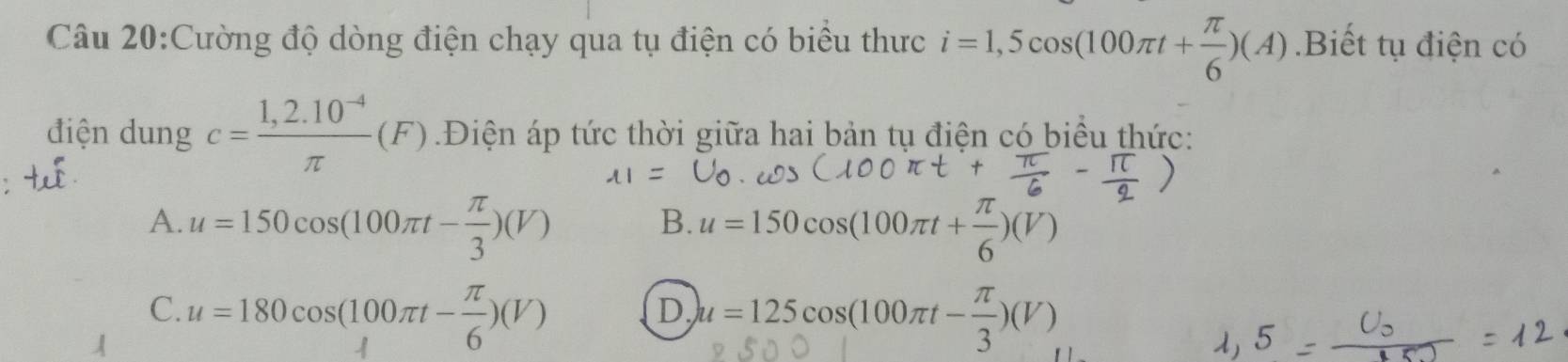 Cường độ dòng điện chạy qua tụ điện có biểu thực i=1,5cos (100π t+ π /6 )(A).Biết tụ điện có
điện dung c= (1,2.10^(-4))/π  (F) Điện áp tức thời giữa hai bản tụ điện có biểu thức:
A. u=150cos (100π t- π /3 )(V) u=150cos (100π t+ π /6 )(V)
B.
C. u=180cos (100π t- π /6 )(V) u=125cos (100π t- π /3 )(V)
D.