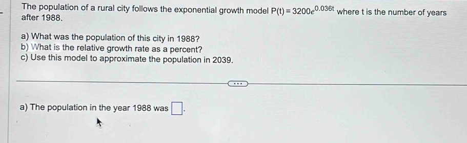 The population of a rural city follows the exponential growth model P(t)=3200e^(0.036t) where t is the number of years
after 1988. 
a) What was the population of this city in 1988? 
b) What is the relative growth rate as a percent? 
c) Use this model to approximate the population in 2039. 
a) The population in the year 1988 was □.