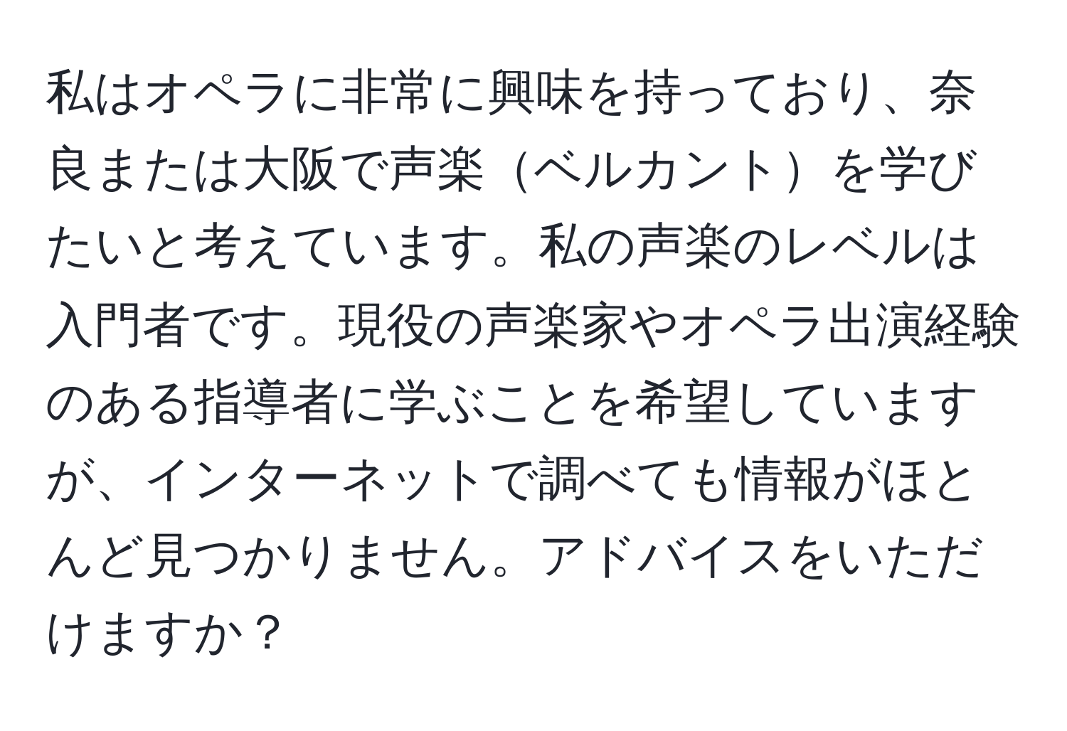 私はオペラに非常に興味を持っており、奈良または大阪で声楽ベルカントを学びたいと考えています。私の声楽のレベルは入門者です。現役の声楽家やオペラ出演経験のある指導者に学ぶことを希望していますが、インターネットで調べても情報がほとんど見つかりません。アドバイスをいただけますか？