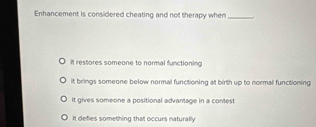 Enhancement is considered cheating and not therapy when_
it restores someone to normal functioning
it brings someone below normal functioning at birth up to normal functioning
it gives someone a positional advantage in a contest
it defies something that occurs naturally