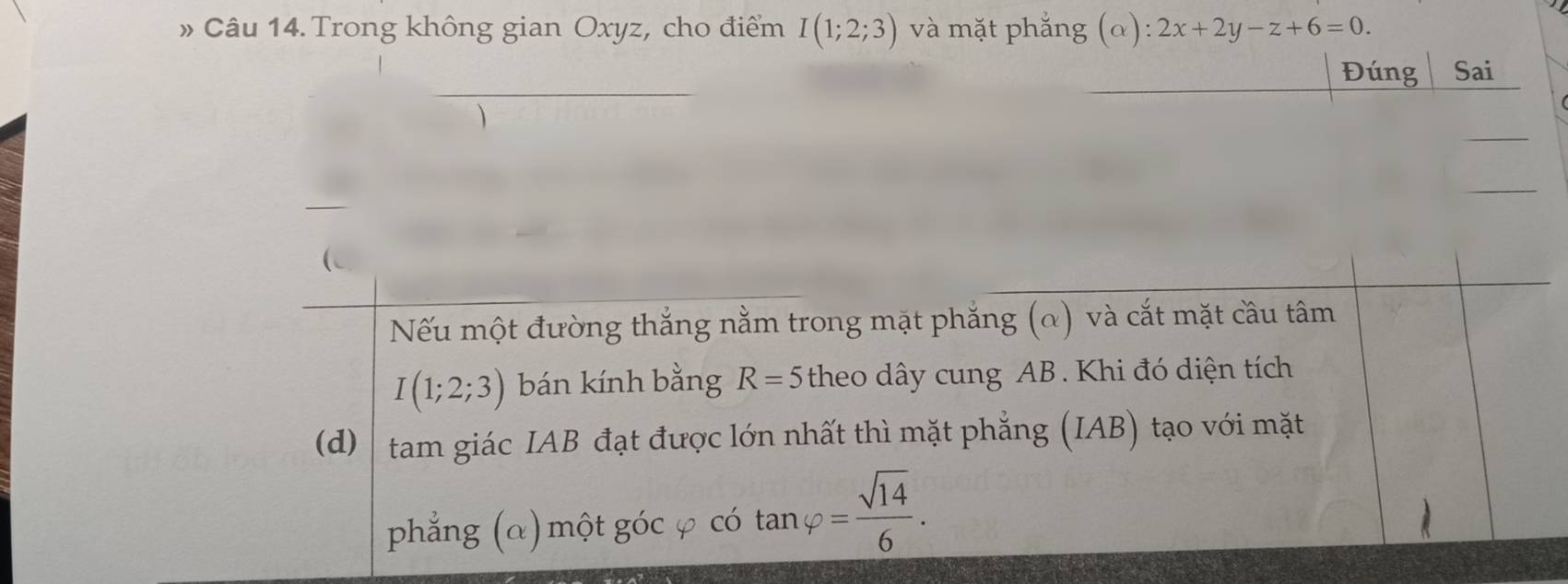 » Câu 14. Trong không gian Oxyz, cho điểm I(1;2;3) và mặt phắng (alpha ):2x+2y-z+6=0. 
Đúng Sai 
Nếu một đường thắng nằm trong mặt phẳng (α) và cắt mặt câu tâm
I(1;2;3) bán kính bằng R=5 theo dây cung AB. Khi đó diện tích 
(d) tam giác IAB đạt được lớn nhất thì mặt phẳng (IAB) tạo với mặt 
phẳng (α) một góc φ có tan varphi = sqrt(14)/6 .