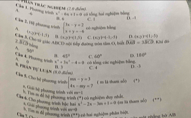 Thân trác nghiệm (2,0 điểm)
Câu 1. Phương trình x^2-6x+1=0 có tổng hai nghiệm bằng
A. -6
B. 6 C. 1 D. - 1
Câu 2, Hệ phương trình beginarrayl 3x-y=2 x+y=-6endarray. có nghiệm bằng
A. (x;y)=(-1;5) B. (x;y)=(1;5) C. (x;y)=(-1;-5)
D. (x;y)=(1;-5)
Câu 3. Cho tử giác ABCD nội tiếp đường tròn tâm O, biểt widehat DAB=3widehat BCD Khi đó
2.overline BCD bằng
A. 90° B. 45° C. 60° 180°
D.
Câu 4, Phương trình x^4+3x^2-4=0 có tổng các nghiệm bằng.
A. 0
B. 3 C. 4 D. -3
B Phần Tự LUẠn (8,0 điểm).
Câu 5, Cho hệ phương trình beginarrayl mx-y=3 4x-my=7endarray. ( m là tham số) (*)
Giải hệ phương trình với m=1
b, Tìm m để hệ phương trình (*) có nghiệm duy nhất
Câu 6, Cho phương trình bậc hai x^2-2x-3m+1=0 (m là tham số) (**)
# , Giải phượng trình với m=0
b, Tìm m đề phương trình (**) có hai nghiệm phân biệt.
Câu 7 ,Cha
p hầng b ờ AB