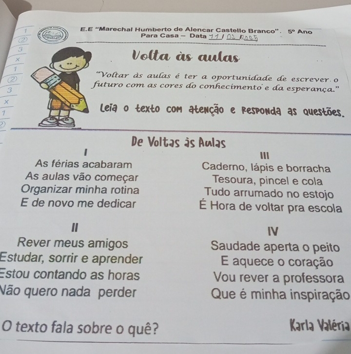 “Marechal Humberto de Alencar Castello Branco”. 5° Ano 
Para Casa - Data 
② 
_ 
_ 
_ 
_ 
3 
× 
Volta às aulas 
1 
② 
'Voltar às aulas é ter a oportunidade de escrever o 
futuro com as cores do conhecimento e da esperança.” 
3 
1 
Leia o texto com atenção e responda as questões. 
I 
De Voltas às Aulas 
III 
As férias acabaram Caderno, lápis e borracha 
As aulas vão começar Tesoura, pincel e cola 
Organizar minha rotina Tudo arrumado no estojo 
E de novo me dedicar É Hora de voltar pra escola 
IV 
Rever meus amigos Saudade aperta o peito 
Estudar, sorrir e aprender E aquece o coração 
Estou contando as horas Vou rever a professora 
Não quero nada perder Que é minha inspiração 
O texto fala sobre o quê? 
Karla Valéria