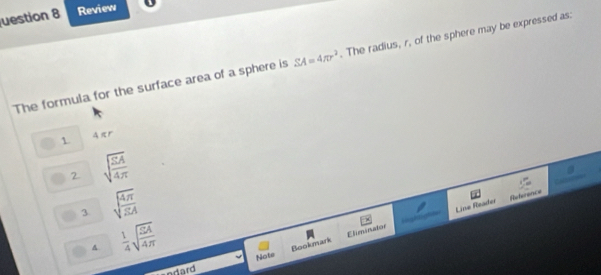 uestion 8 Review
The formula for the surface area of a sphere is SA=4π r^2. The radius, r, of the sphere may be expressed as:
1 Aπr
2 sqrt(frac SA)4π 
3 sqrt(frac 4π )3A
Line Reader Reference
A  1/4 sqrt(frac 24)4π 
Bookmark E lminaton lightigt==
arard Note