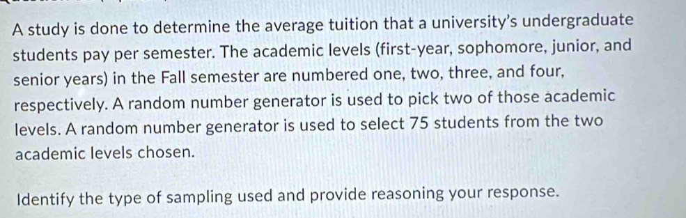 A study is done to determine the average tuition that a university's undergraduate 
students pay per semester. The academic levels (first-year, sophomore, junior, and 
senior years) in the Fall semester are numbered one, two, three, and four, 
respectively. A random number generator is used to pick two of those academic 
levels. A random number generator is used to select 75 students from the two 
academic levels chosen. 
Identify the type of sampling used and provide reasoning your response.