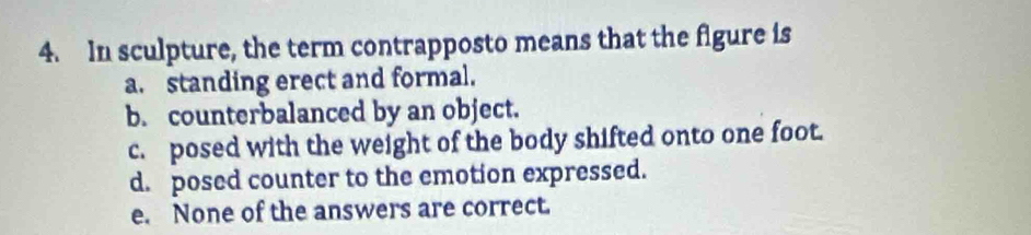 In sculpture, the term contrapposto means that the figure is
a. standing erect and formal.
b. counterbalanced by an object.
c. posed with the weight of the body shifted onto one foot.
d. posed counter to the emotion expressed.
e. None of the answers are correct.