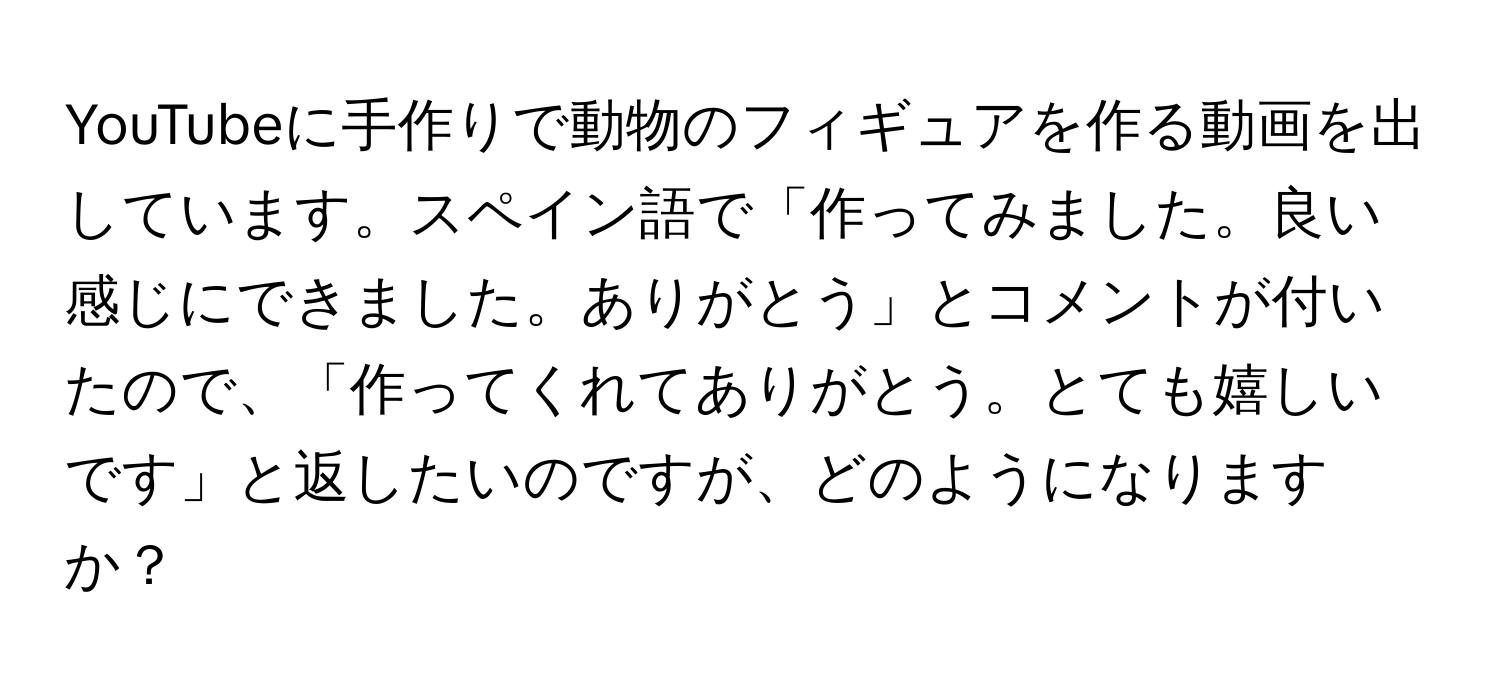 YouTubeに手作りで動物のフィギュアを作る動画を出しています。スペイン語で「作ってみました。良い感じにできました。ありがとう」とコメントが付いたので、「作ってくれてありがとう。とても嬉しいです」と返したいのですが、どのようになりますか？