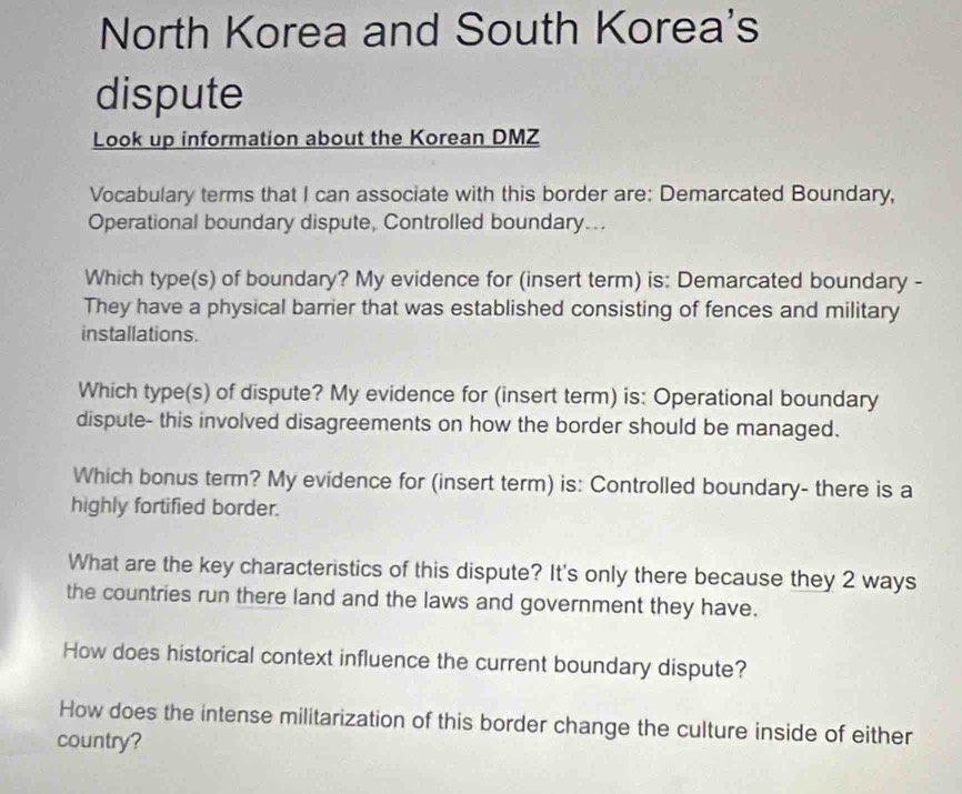 North Korea and South Korea's 
dispute 
Look up information about the Korean DMZ 
Vocabulary terms that I can associate with this border are: Demarcated Boundary, 
Operational boundary dispute, Controlled boundary... 
Which type(s) of boundary? My evidence for (insert term) is: Demarcated boundary - 
They have a physical barrier that was established consisting of fences and military 
installations. 
Which type(s) of dispute? My evidence for (insert term) is: Operational boundary 
dispute- this involved disagreements on how the border should be managed. 
Which bonus term? My evidence for (insert term) is: Controlled boundary- there is a 
highly fortified border. 
What are the key characteristics of this dispute? It's only there because they 2 ways 
the countries run there land and the laws and government they have. 
How does historical context influence the current boundary dispute? 
How does the intense militarization of this border change the culture inside of either 
country?