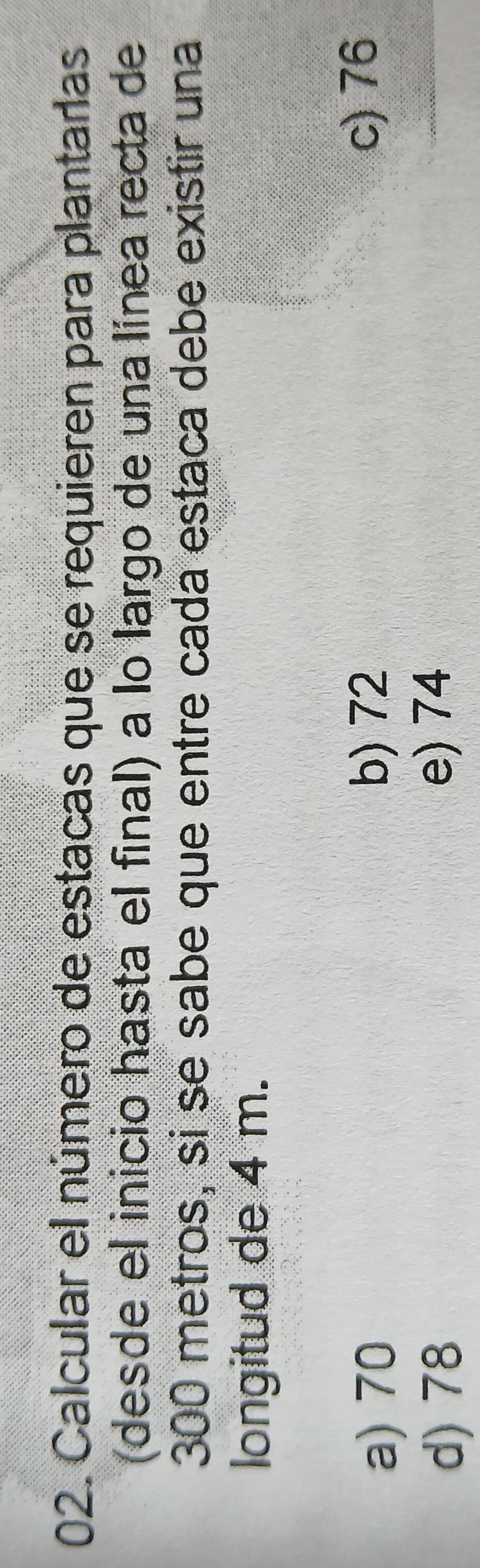 Calcular el número de estacas que se requieren para plantarías
(desde el inicio hasta el final) a lo largo de una línea recta de
300 metros, si se sabe que entre cada estaca debe existir una
longitud de 4 m.
a) 70
b) 72 c) 76
d) 78
e) 74