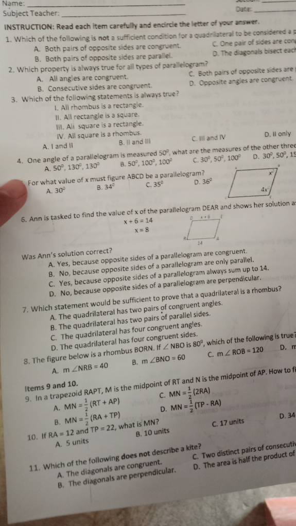 Name: _Date:__
Subject Teacher:_
INSTRUCTION: Read each item carefully and encircle the letter of your answer.
1. Which of the following is not a sufficient condition for a quadrilateral to be considered a p
A. Both pairs of opposite sides are congruent. C. One pair of sides are con
B. Both pairs of opposite sides are parallel. D. The diagonals bisect each
2. Which property is always true for all types of parallelogram?
A. All angles are congruent. C. Both pairs of opposite sides are
B. Consecutive sides are congruent. D. Opposite angles are congruent.
3. Which of the following statements is always true?
I. All rhombus is a rectangle.
II. All rectangle is a square.
III. Ali square is a rectangle.
IV. All square is a rhombus.
A. I and II B. Il and III C. III and IV D. II only
4. One angle of a parallelogram is measured 50° , what are the measures of the other three
A. 50°,130°,130° B. 50°,100°,100° C. 30^0,50^0,100^0 D. 30°,50°, 15
For what value of x must figure ABCD be a parallelogram?
A. 30° B. 34° C. 35° D. 36°
6. Ann is tasked to find the value of x of the parallelogram DEAR and shows her solution a
x+6=14
x=8
Was Ann's solution correct?
A. Yes, because opposite sides of a parallelogram are congruent.
B. No, because opposite sides of a parallelogram are only parallel.
C. Yes, because opposite sides of a parallelogram always sum up to 14.
D. No, because opposite sides of a parallelogram are perpendicular.
7. Which statement would be sufficient to prove that a quadrilateral is a rhombus?
A. The quadrilateral has two pairs of congruent angles.
B. The quadrilateral has two pairs of parallel sides.
C. The quadrilateral has four congruent angles.
D. The quadrilateral has four congruent sides.
D. π
8. The figure below is a rhombus BORN. If∠ NBO is 80° , which of the following is true?
A. m∠ NRB=40 B. m∠ BNO=60 C. m∠ ROB=120
9. In a trapezoid RAPT, M is the midpoint of RT and N is the midpoint of AP. How to f
ltems 9 and 10.
A. MN= 1/2 (RT+AP) C. MN= 1/2 (2RA)
B. MN= 1/2 (RA+TP) D. MN= 1/2 (TP-RA)
D. 34
10. If RA=12 and TP=22 , what is MN? C. 17 units
A. 5 units B. 10 units
11. Which of the following does not describe a kite?
A. The diagonals are congruent. C. Two distinct pairs of consecuti
B. The diagonals are perpendicular. D. The area is half the product of