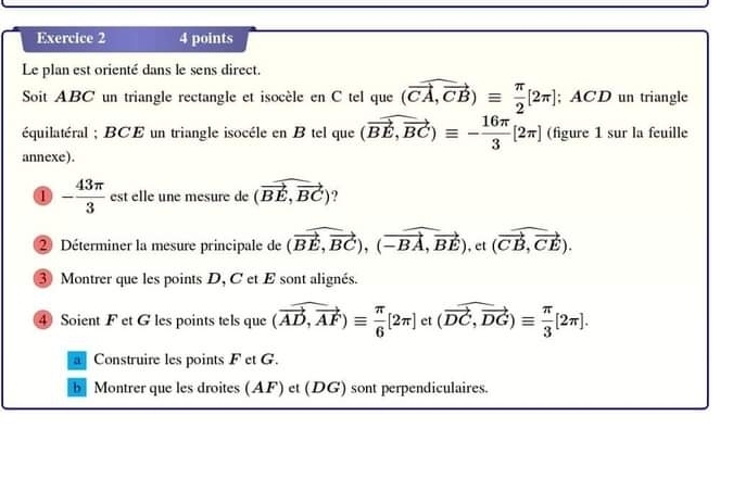 Le plan est orienté dans le sens direct. 
Soit ABC un triangle rectangle et isocèle en C tel que (vector CA,vector CB)equiv  π /2 [2π ]; ACD un triangle 
équilatéral ; BCE un triangle isocéle en B tel que (vector BE,vector BC)equiv - 16π /3 [2π ] (figure 1 sur la feuille 
annexe). 
a - 43π /3  est elle une mesure de (vector BE,vector BC)
② Déterminer la mesure principale de (vector BE,vector BC), (vector -BA,vector BE),et (vector CB,vector CE). 
3 Montrer que les points D, C et E sont alignés. 
④ Soient F et G les points tels que (vector AD,vector AF)equiv  π /6 [2π ] et (vector DC,vector DG)equiv  π /3 [2π ]. 
Construire les points F et G. 
b Montrer que les droites (AF) et (DG) sont perpendiculaires.