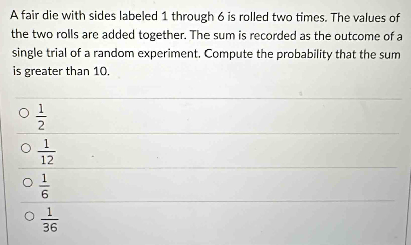 A fair die with sides labeled 1 through 6 is rolled two times. The values of
the two rolls are added together. The sum is recorded as the outcome of a
single trial of a random experiment. Compute the probability that the sum
is greater than 10.
 1/2 
 1/12 
 1/6 
 1/36 