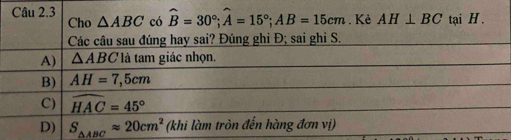 Kẻ AH⊥ BC tại H.
Cho △ ABC có widehat B=30°; widehat A=15°; AB=15cm
Các câu sau đúng hay sai? Đúng ghi Đ; sai ghi S.
A) △ ABC là tam giác nhọn.
B) AH=7,5cm
C) widehat HAC=45°
D) S_△ ABCapprox 20cm^2 (khi làm tròn đến hàng đơn vị)