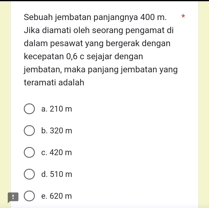 Sebuah jembatan panjangnya 400 m. *
Jika diamati oleh seorang pengamat di
dalam pesawat yang bergerak dengan
kecepatan 0, 6 c sejajar dengan
jembatan, maka panjang jembatan yang
teramati adalah
a. 210 m
b. 320 m
c. 420 m
d. 510 m! e. 620 m