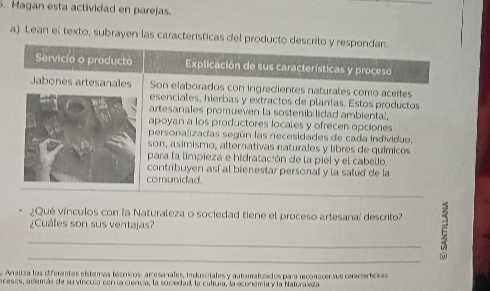 Hagan esta actividad en parejas. 
a) Lean el texto, subrayen las características del producto descrito y respondan. 
Servicio o producto Explicación de sus características y proceso 
Jabones artesanales Son elaborados con ingredientes naturales como aceites 
esenciales, hierbas y extractos de plantas. Estos productos 
artesanales promueven la sostenibilidad ambiental, 
apoyan a los productores locales y ofrecen opciones 
personalizadas según las necesidades de cada individuo; 
son, asimismo, alternativas naturales y libres de químicos 
para la limpieza e hidratación de la piel y el cabello, 
contribuyen así al bienestar personal y la salud de la 
comunidad. 
_ 
¿Qué vínculos con la Naturaleza o sociedad tiene el proceso artesanal descrito? 
¿Cuáles son sus ventajas? 
_ 
_ 
E 
: Analiza los diferentes sistemas técnicos: artesanales, industriales y automatizados para reconocer sus características 
ocesos, además de su vínculo con la ciencia, la sociedad, la cultura, la economía y la Naturaleza.