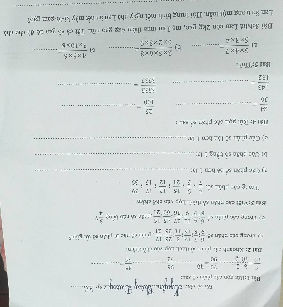 Họ và tên:_
_
Bài 1:Rút gọn các phân số sau:
 6/10 = 6:2/10:2 = _  70/90 = _
_  96/72 =
 45/35 = _
Bài 2: Khoanh các phân số thích hợp vào chỗ chấm:
a) Trong các phân số  6/9 ; 7/8 ; 12/15 ; 8/11 ; 25/35 ; 17/21  , phân số nào là phân số tối giản?
b) Trong các phân số  6/8 ; 4/9 ; 12/9 ; 27/36 ; 45/60 ; 15/21  ,phân số nào bằng  3/4  ?
Bài 3:Viết các phân số thích hợp vào chỗ chấm:
Trong các phân số:  4/7 ; 9/5 ; 15/21 ; 12/12 ; 17/15 ; 39/39 
a) Các phân số bé hơn 1 là:_
b) Các phân số bằng 1 là:_
c) Các phân số lớn hơn 1 là:_
Bài 4: Rút gọn các phân số sau :
 24/36 = _
_  25/100 =
_  143/132 =
_  3535/3737 =
Bài 5:Tính:
a)  (3* 4* 7)/5* 3* 4 =. _ b)  (2* 5* 6* 8)/6* 2* 8* 9 = _ c)  (4* 5* 6)/3* 10* 8 = _
Bài 3:Nhà Lan còn 2kg gạo, mẹ Lan mua thêm 4kg gạo nữa. Tất cả số gạo đó đủ cho nhà
_
Lan ăn trong một tuần. Hỏi trung bình mỗi ngày nhà Lan ăn hết mấy ki-lô-gam gạo?