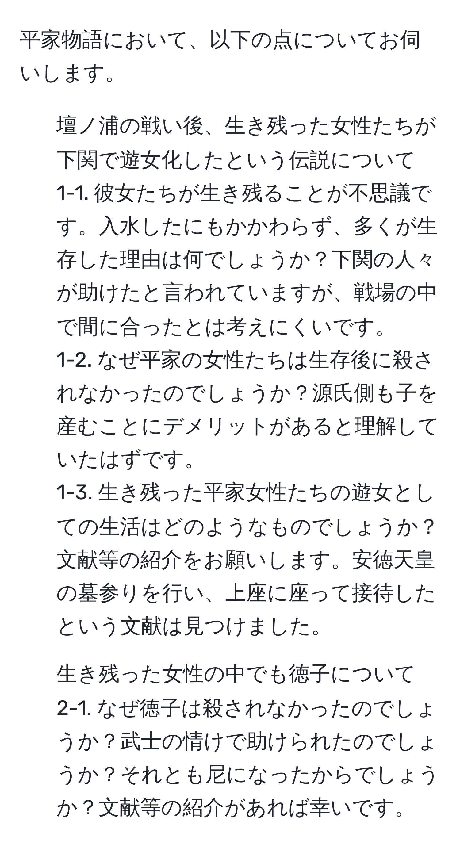 平家物語において、以下の点についてお伺いします。  
1. 壇ノ浦の戦い後、生き残った女性たちが下関で遊女化したという伝説について  
1-1. 彼女たちが生き残ることが不思議です。入水したにもかかわらず、多くが生存した理由は何でしょうか？下関の人々が助けたと言われていますが、戦場の中で間に合ったとは考えにくいです。  
1-2. なぜ平家の女性たちは生存後に殺されなかったのでしょうか？源氏側も子を産むことにデメリットがあると理解していたはずです。  
1-3. 生き残った平家女性たちの遊女としての生活はどのようなものでしょうか？文献等の紹介をお願いします。安徳天皇の墓参りを行い、上座に座って接待したという文献は見つけました。  
2. 生き残った女性の中でも徳子について  
2-1. なぜ徳子は殺されなかったのでしょうか？武士の情けで助けられたのでしょうか？それとも尼になったからでしょうか？文献等の紹介があれば幸いです。