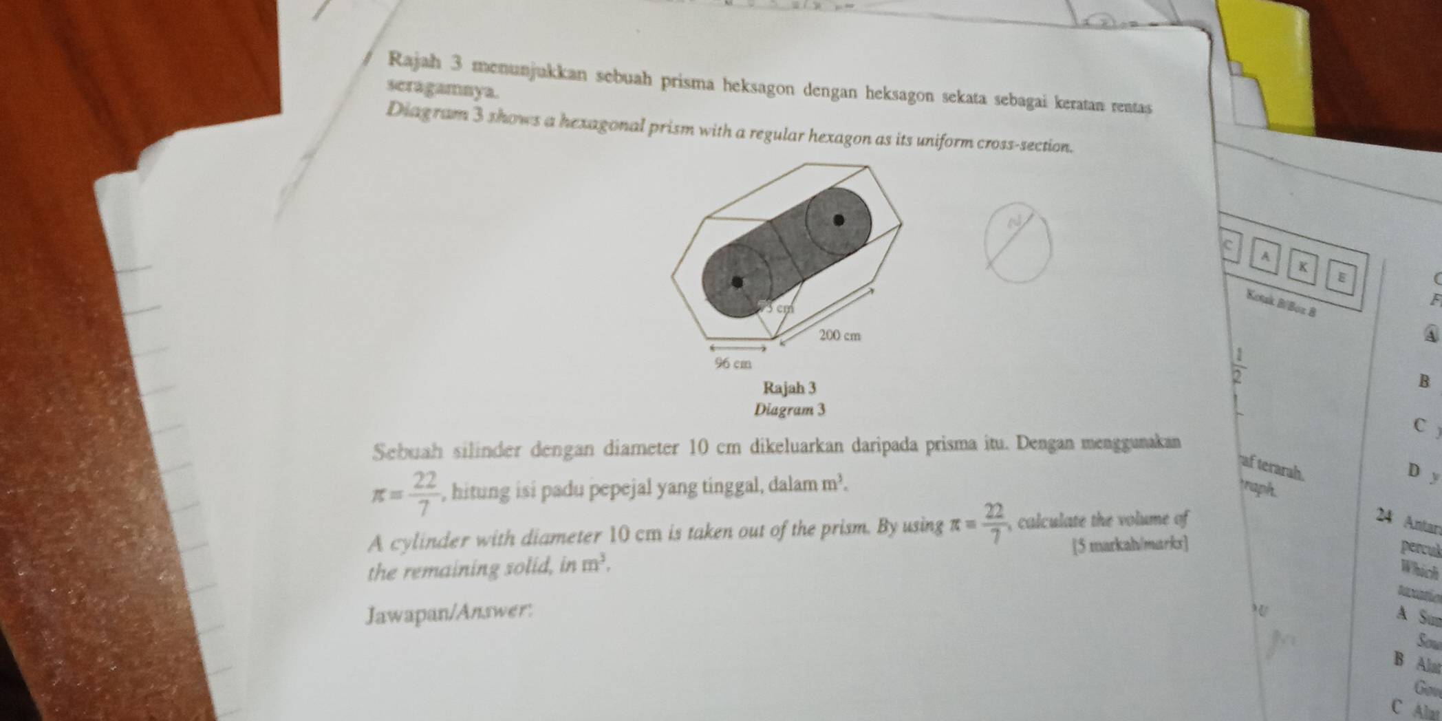 Rajah 3 menunjukkan sebuah prisma heksagon dengan heksagon sekata sebagai keratan rentas 
seragamnya. 
Diagram 3 shows a hexagonal prism with a regular hexagon as its uniform cross-section. 
c 
A 
K 
E 
F 
Kotk B/Boz 8 
④
 1/2 
Rajah 3 
B 
Diagram 3 
C 
Sebuah silinder dengan diameter 10 cm dikeluarkan daripada prisma itu. Dengan menggunakan 
af terarah. 
D y
π = 22/7  , hitung isi padu pepejal yang tinggal, dalam m^3. raph. 
A cylinder with diameter 10 cm is taken out of the prism. By using π = 22/7  , calculate the volume of 
24 Antar 
the remaining solid, in m^3, [5 markah/marks] 
percul 
Which 
taario 
Jawapan/Answer: A Su 
Sow 
B Alat 
Gou 
C Alat