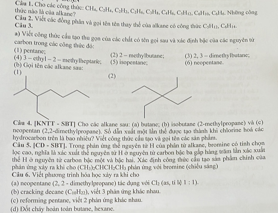 Cho các công thức:
thức nào là của alkane? CH_4,C_2H_4,C_2H_2,C_2H_6,C_3H_8,C_4H_6,C_5H_12,C_6H_10,C_6H_6.  Những công
Câu 2. Viết các đồng phân và gọi tên tên thay thế của alkane có công thức
Câu 3. C_5H_12,C_6H_14.
a) Viết công thức cấu tạo thu gọn của các chất có tên gọi sau và xác định bậc của các nguyên từ
carbon trong các công thức đó:
(1) pentane; (2) 2 - methylbutane; (3) 2, 3 - dimethylbutane;
(4) 3 - ethyl - 2 - methylheptane; (5) isopentane;
(b) Gọi tên các alkane sau: (6) neopentane.
(2)
Câu 4. [KNTT - SBT] Cho các alkane sau: (a) butane; (b) isobutane (2-methylpropane) và (c)
neopentan (2,2-dimethylpropane). Số dẫn xuất một lần thế được tạo thành khi chlorine hoá các
hydrocarbon trên là bao nhiều? Viết công thức cầu tạo và gọi tên các sản phẩm.
Câu 5. [C D -SBT| J. Trong phản ứng thể nguyên tử H của phân tử alkane, bromine có tính chọn
lọc cao, nghĩa là xác xuất thể nguyên tử H ở nguyên tử carbon bậc ba gấp hàng trăm lần xác xuất
thể H ở nguyên tử carbon bậc một và bậc hai. Xác định công thức cầu tạo sản phẩm chính của
phản ứng xảy ra khi cho (CH_3)_2CHCH_2CH_3 phản ứng với bromine (chiếu sáng)
Câu 6. Viết phương trình hóa học xảy ra khi cho
(a) neopentane (2, 2 - dimethylpropane) tác dụng với Cl_2 (as,tile1:1).
(b) cracking decane (C_10H_22) , viết 3 phản ứng khác nhau.
(c) reforming pentane, viết 2 phản ứng khác nhau.
(d) Đốt cháy hoàn toàn butane, hexane.