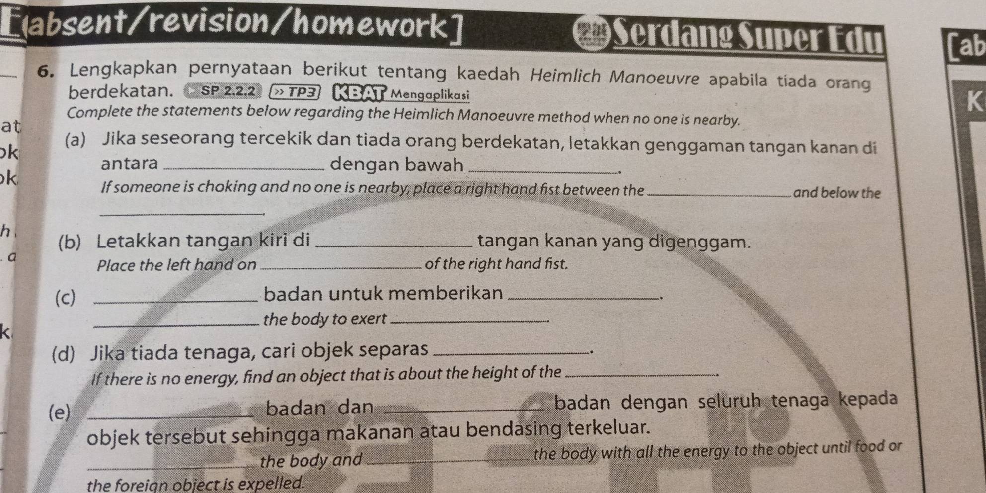 [labsent/revision/homework] Serdang Super Edu [ab 
_6. Lengkapkan pernyataan berikut tentang kaedah Heimlich Manoeuvre apabila tíada orang 
berdekatan. SP 2.2.2 » TP3 KBA Mengaplikasi K 
Complete the statements below regarding the Heimlich Manoeuvre method when no one is nearby. 
at 
k 
(a) Jika seseorang tercekik dan tiada orang berdekatan, letakkan genggaman tangan kanan di 
antara _dengan bawah_ 
k 
If someone is choking and no one is nearby, place a right hand fist between the_ and below the 
_ 
h 
(b) Letakkan tangan kiri di _tangan kanan yang digenggam. 
a 
Place the left hand on_ of the right hand fist. 
(c) _badan untuk memberikan_ 
_the body to exert_ 
(d) Jika tiada tenaga, cari objek separas_ 
. 
If there is no energy, find an object that is about the height of the_ 
(e) _badan dan _badan dengan seluruh tenaga kepada 
objek tersebut sehingga makanan atau bendasing terkeluar. 
_the body and_ the body with all the energy to the object until food or 
the foreian object is expelled.